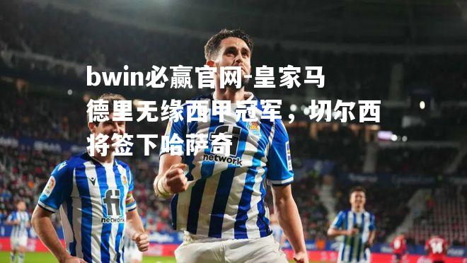 皇家马德里无缘西甲冠军，切尔西将签下哈萨奇