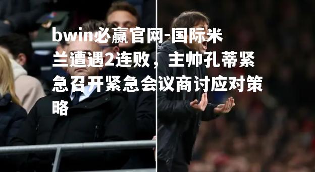 国际米兰遭遇2连败，主帅孔蒂紧急召开紧急会议商讨应对策略