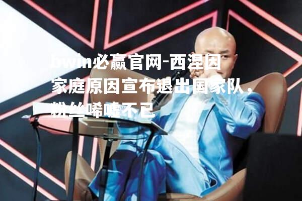 西涅因家庭原因宣布退出国家队，粉丝唏嘘不已