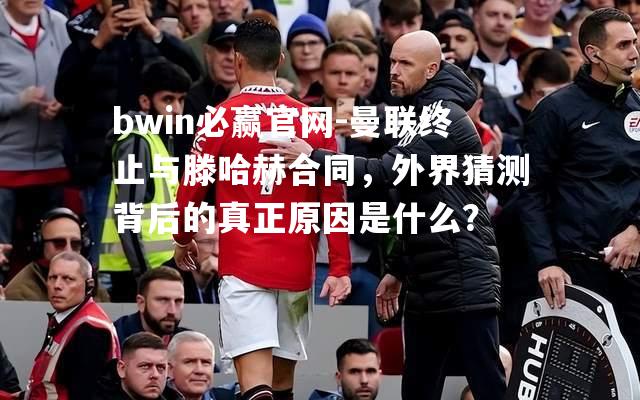 曼联终止与滕哈赫合同，外界猜测背后的真正原因是什么？