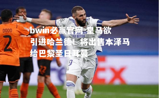 皇马欲引进哈兰德！将出售本泽马给巴黎圣日耳曼