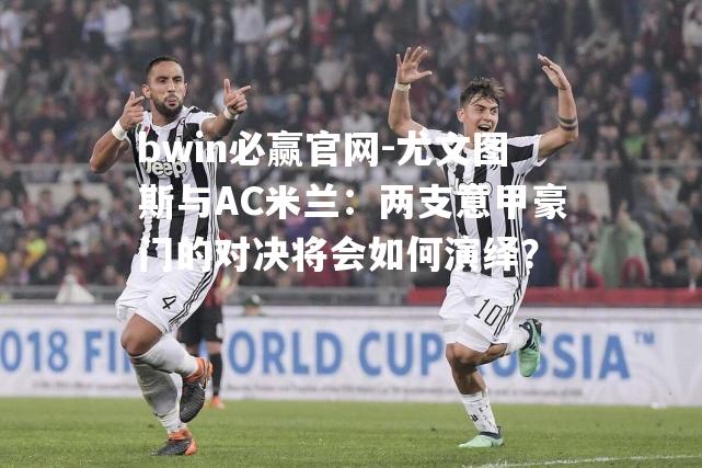 尤文图斯与AC米兰：两支意甲豪门的对决将会如何演绎？