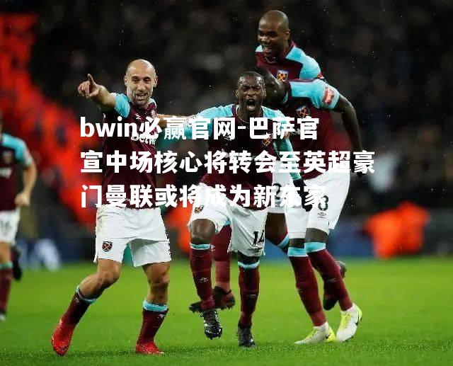 巴萨官宣中场核心将转会至英超豪门曼联或将成为新东家