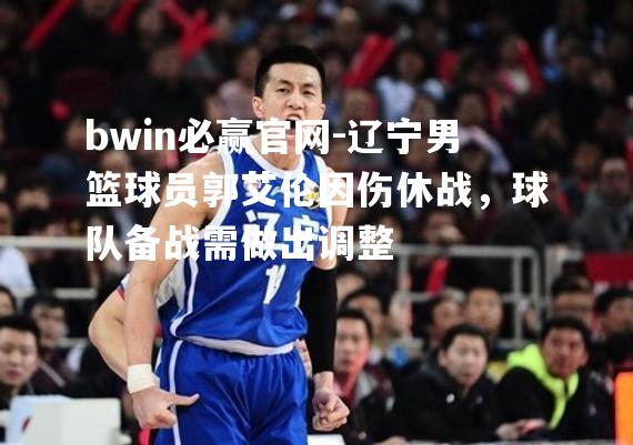 辽宁男篮球员郭艾伦因伤休战，球队备战需做出调整