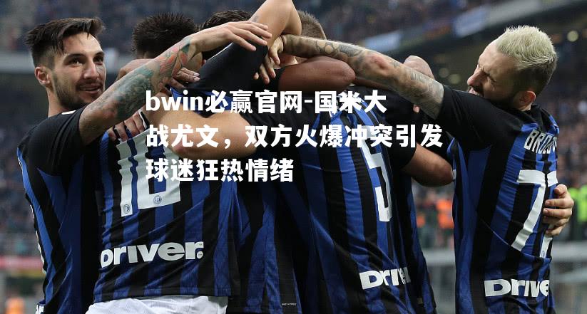 国米大战尤文，双方火爆冲突引发球迷狂热情绪