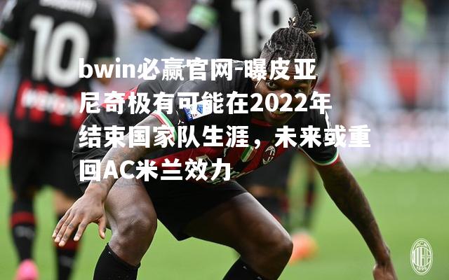 曝皮亚尼奇极有可能在2022年结束国家队生涯，未来或重回AC米兰效力
