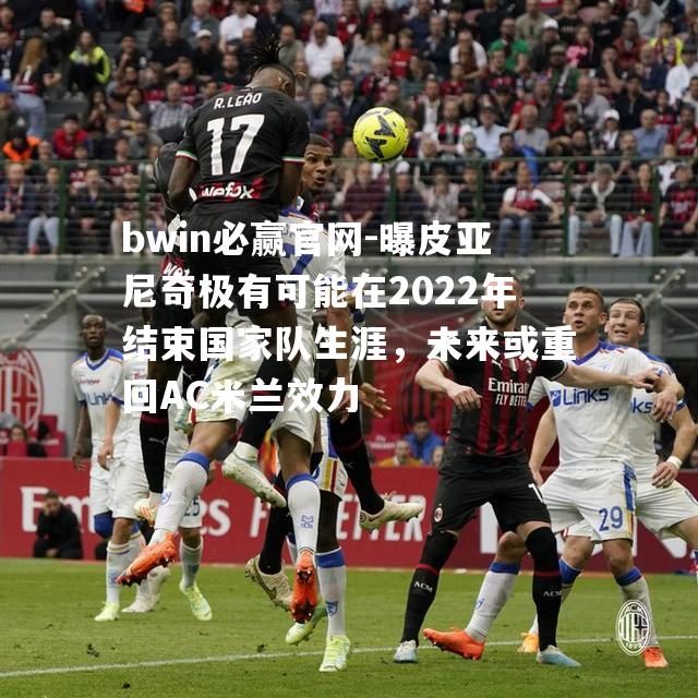 曝皮亚尼奇极有可能在2022年结束国家队生涯，未来或重回AC米兰效力