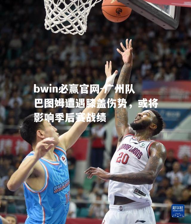 广州队巴图姆遭遇膝盖伤势，或将影响季后赛战绩