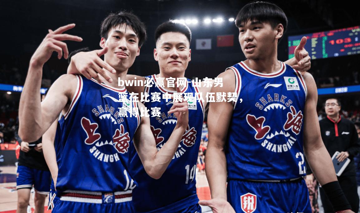 山东男篮在比赛中展现队伍默契，赢得比赛
