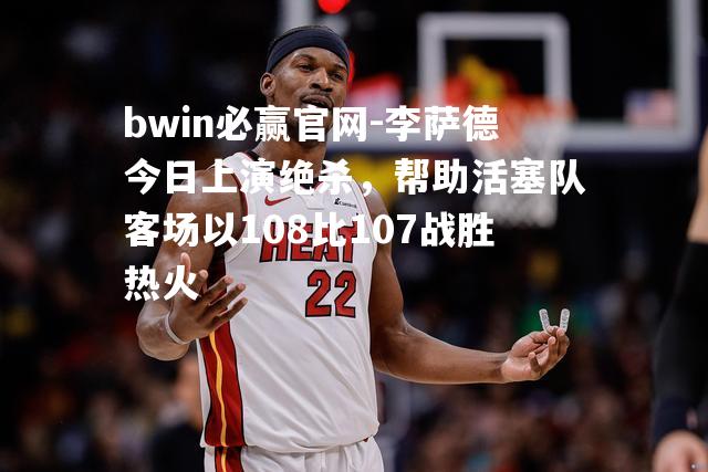 李萨德今日上演绝杀，帮助活塞队客场以108比107战胜热火