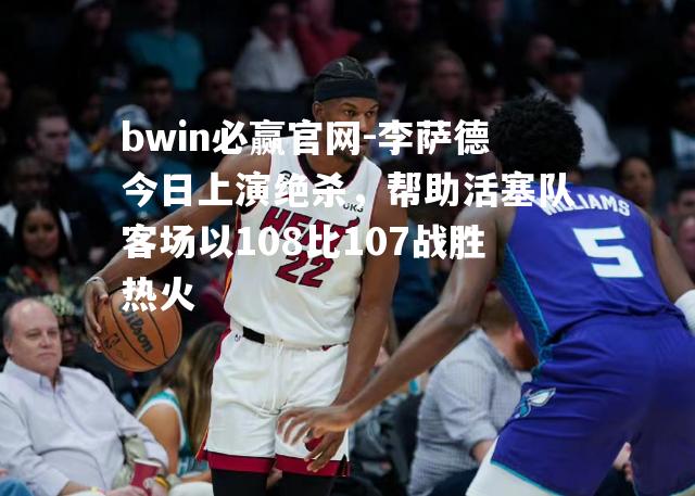 李萨德今日上演绝杀，帮助活塞队客场以108比107战胜热火