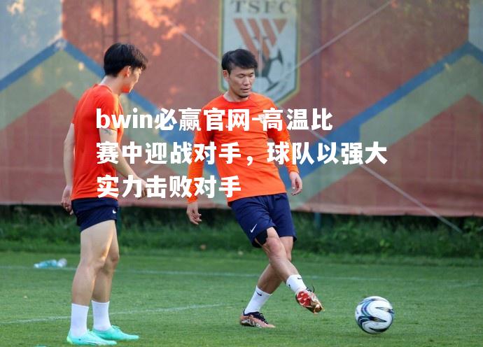 高温比赛中迎战对手，球队以强大实力击败对手