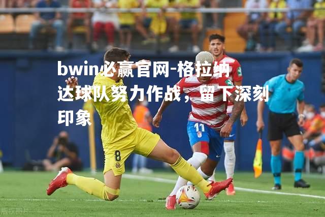 格拉纳达球队努力作战，留下深刻印象