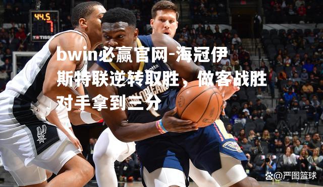 海冠伊斯特联逆转取胜，做客战胜对手拿到三分