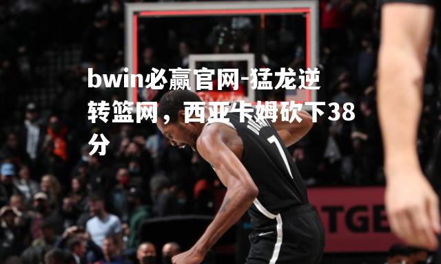 猛龙逆转篮网，西亚卡姆砍下38分