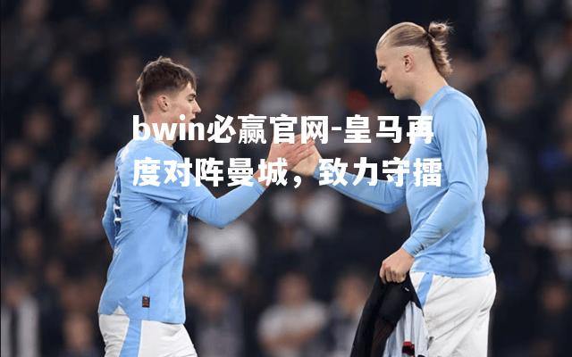 皇马再度对阵曼城，致力守擂